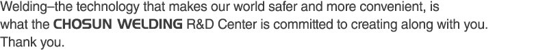 Welding–the technology that makes our world safer and more convenient, is what the CHOSUN WELDING R&D Center is committed to creating along with you. Thank you.