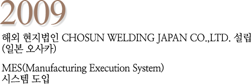 2009 해외 현지법인 CHOSUN WELDING JAPAN CO.,LTD. 설립 (일본 오사카) MES(Manufacturing Execution System) 시스템 도입